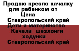 Продаю кресло качалку для ребенком от 0  › Цена ­ 4 500 - Ставропольский край Дети и материнство » Качели, шезлонги, ходунки   . Ставропольский край